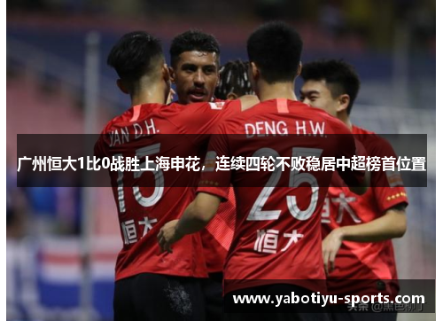 广州恒大1比0战胜上海申花，连续四轮不败稳居中超榜首位置