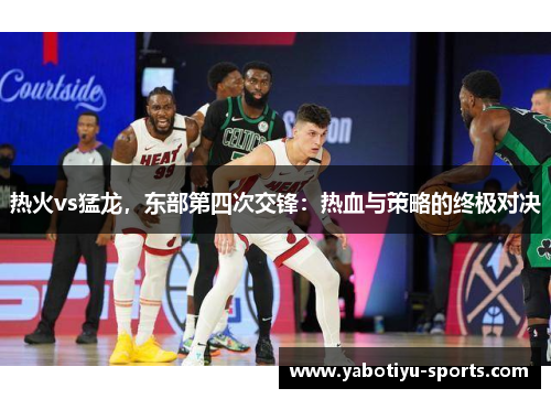 热火vs猛龙，东部第四次交锋：热血与策略的终极对决