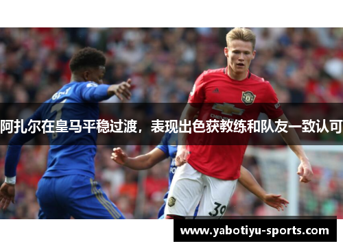 阿扎尔在皇马平稳过渡，表现出色获教练和队友一致认可